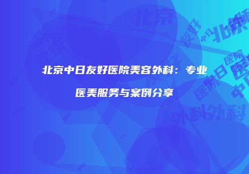 北京中日友好医院美容外科：专业医美服务与案例分享