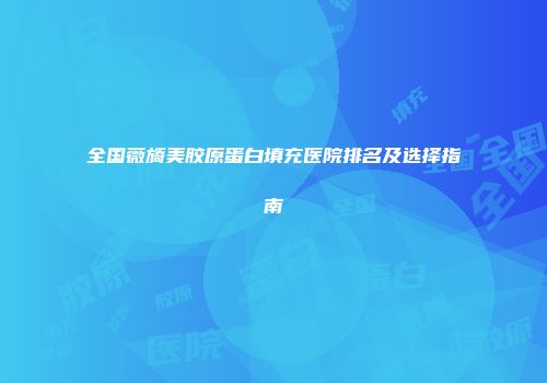 全国薇旖美胶原蛋白填充医院排名及选择指南