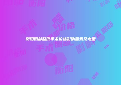 衡阳眼部整形手术价格影响因素及考量