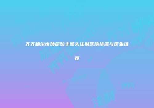 齐齐哈尔市玻尿酸丰额头注射医院排名与医生推荐