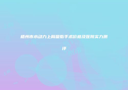 梧州市水动力上臂吸脂手术价格及医院实力测评