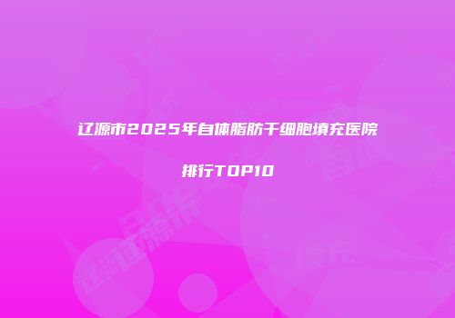 辽源市2025年自体脂肪干细胞填充医院排行TOP10