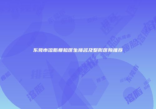 东莞市溶脂瘦脸医生排名及整形医院推荐