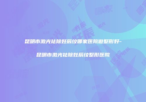 昆明市激光祛除妊辰纹哪家医院做整形好-昆明市激光祛除妊辰纹整形医院