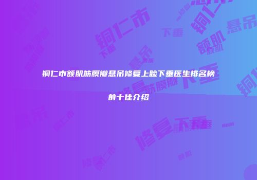铜仁市额肌筋膜瓣悬吊修复上睑下垂医生排名榜前十佳介绍