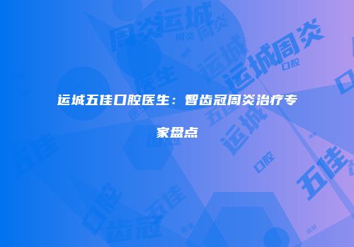 运城五佳口腔医生：智齿冠周炎治疗专家盘点