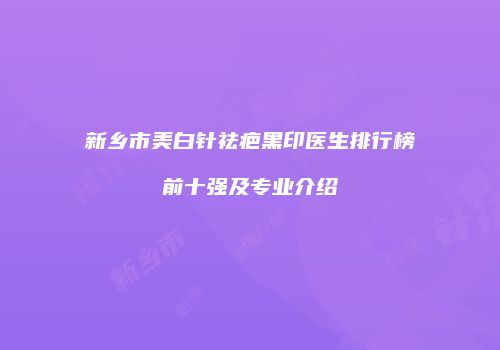 新乡市美白针祛疤黑印医生排行榜前十强及专业介绍