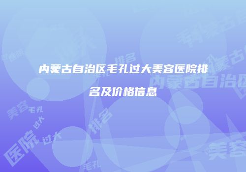 内蒙古自治区毛孔过大美容医院排名及价格信息
