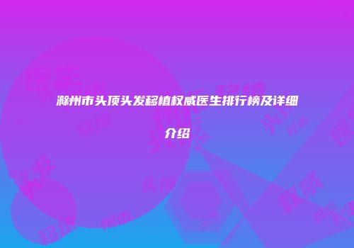 滁州市头顶头发移植权威医生排行榜及详细介绍