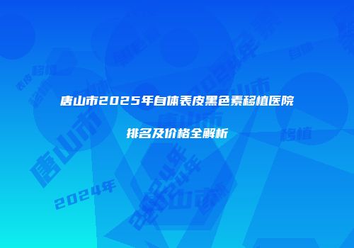唐山市2025年自体表皮黑色素移植医院排名及价格全解析