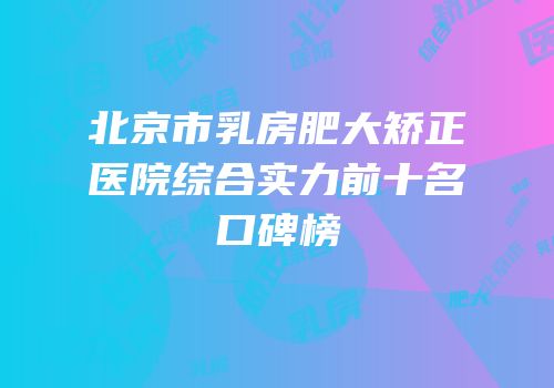 北京市乳房肥大矫正医院综合实力前十名口碑榜