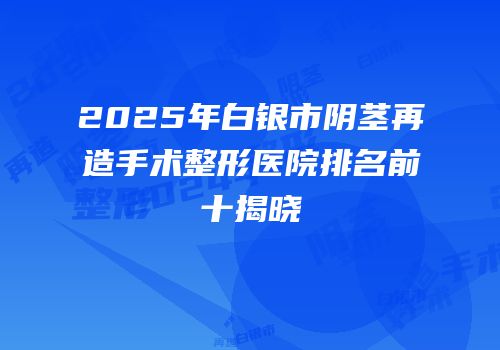 2025年白银市阴茎再造手术整形医院排名前十揭晓