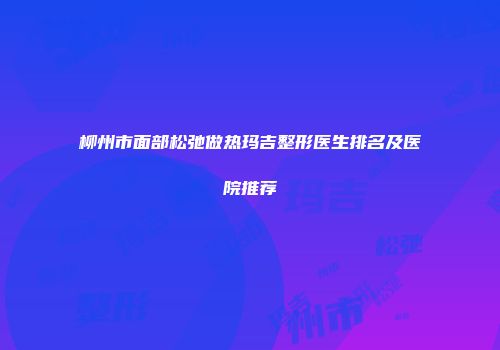 柳州市面部松弛做热玛吉整形医生排名及医院推荐