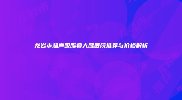 龙岩市超声吸脂瘦大腿医院推荐与价格解析