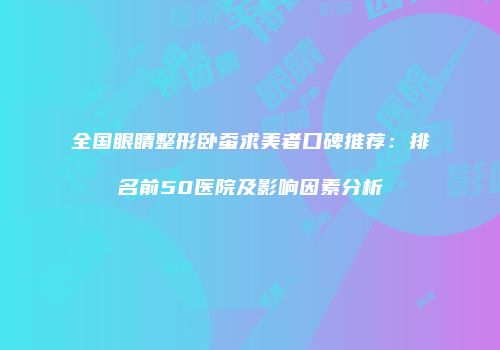 全国眼睛整形卧蚕求美者口碑推荐：排名前50医院及影响因素分析