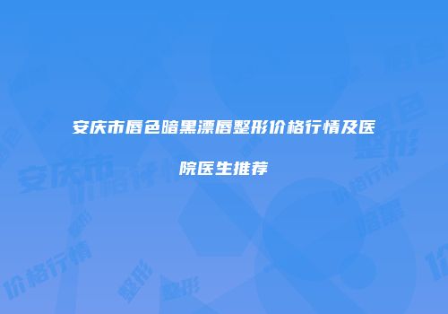 安庆市唇色暗黑漂唇整形价格行情及医院医生推荐