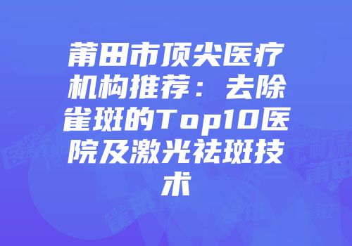 莆田市顶尖医疗机构推荐：去除雀斑的Top10医院及激光祛斑技术