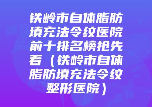 铁岭市自体脂肪填充法令纹医院前十排名榜抢先看（铁岭市自体脂肪填充法令纹整形医院）