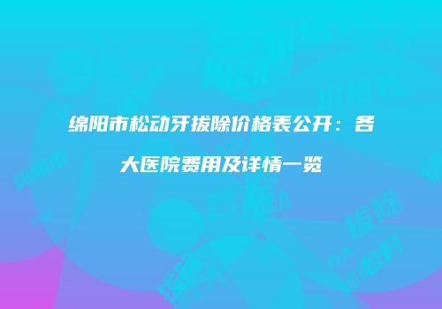 绵阳市松动牙拔除价格表公开：各大医院费用及详情一览