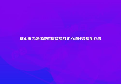 佛山市下颌缘吸脂医院综合实力排行及医生介绍