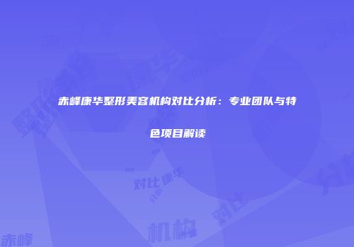 赤峰康华整形美容机构对比分析：专业团队与特色项目解读