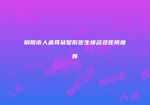 铜陵市人造耳朵整形医生排名及医院推荐