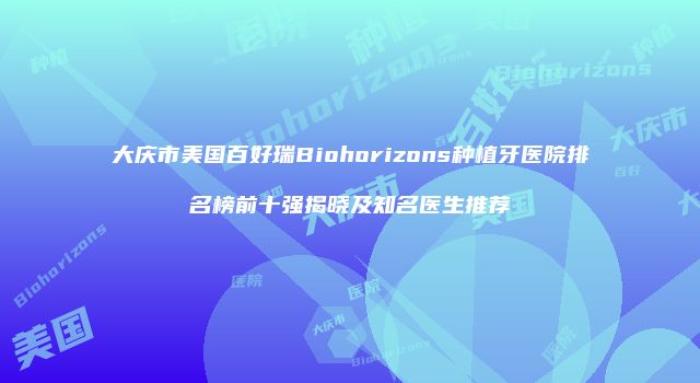 大庆市美国百好瑞Biohorizons种植牙医院排名榜前十强揭晓及知名医生推荐