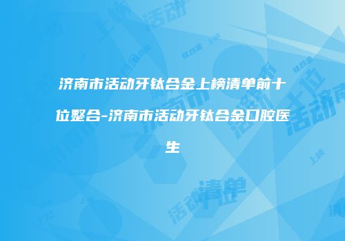 济南市活动牙钛合金上榜清单前十位整合-济南市活动牙钛合金口腔医生