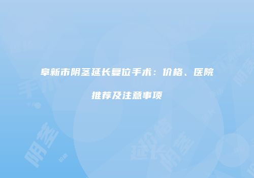 阜新市阴茎延长复位手术：价格、医院推荐及注意事项