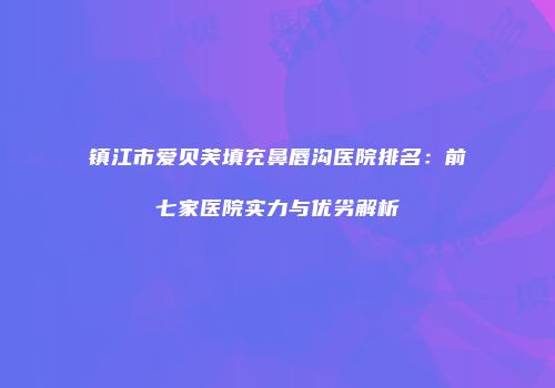镇江市爱贝芙填充鼻唇沟医院排名：前七家医院实力与优劣解析