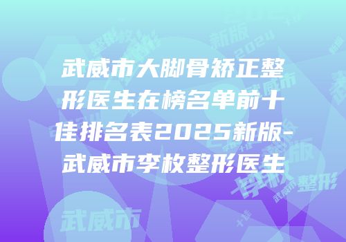 武威市大脚骨矫正整形医生在榜名单前十佳排名表2025新版-武威市李枚整形医生