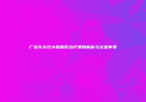 广安先天性小耳畸形治疗费用解析与注意事项