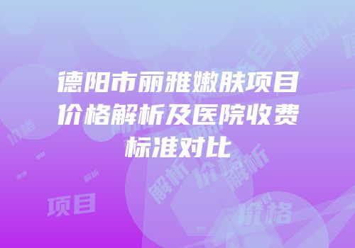 德阳市丽雅嫩肤项目价格解析及医院收费标准对比