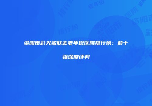 资阳市彩光嫩肤去老年斑医院排行榜：前十强深度评判