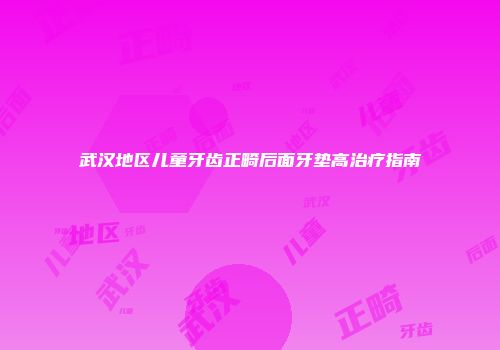 武汉地区儿童牙齿正畸后面牙垫高治疗指南