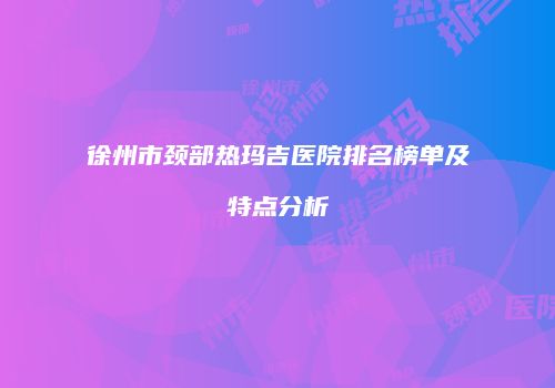 徐州市颈部热玛吉医院排名榜单及特点分析