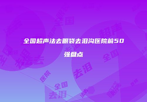 全国超声法去眼袋去泪沟医院前50强盘点