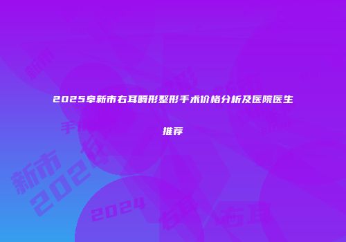 2025阜新市右耳畸形整形手术价格分析及医院医生推荐