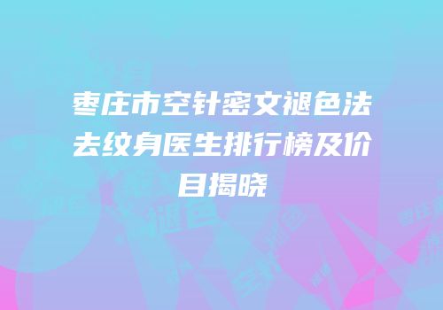 枣庄市空针密文褪色法去纹身医生排行榜及价目揭晓