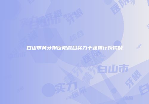 白山市黄牙根医院综合实力十强排行榜揭晓