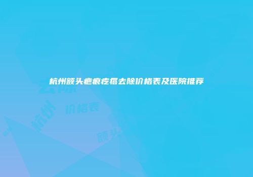 杭州额头疤痕疙瘩去除价格表及医院推荐