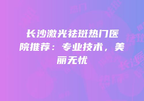 长沙激光祛斑热门医院推荐：专业技术，美丽无忧