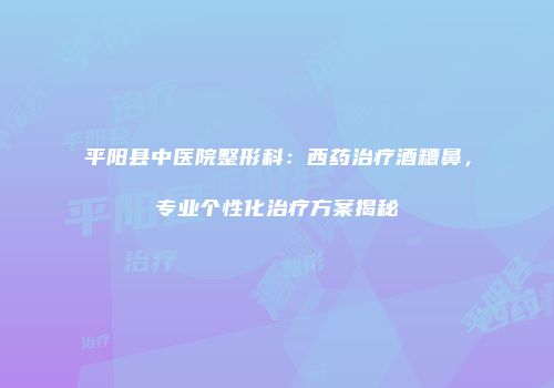 平阳县中医院整形科：西药治疗酒糟鼻，专业个性化治疗方案揭秘