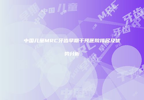 中国儿童MRC牙齿早期干预医院排名及优势分析