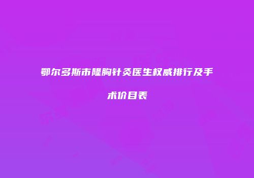 鄂尔多斯市隆胸针灸医生权威排行及手术价目表