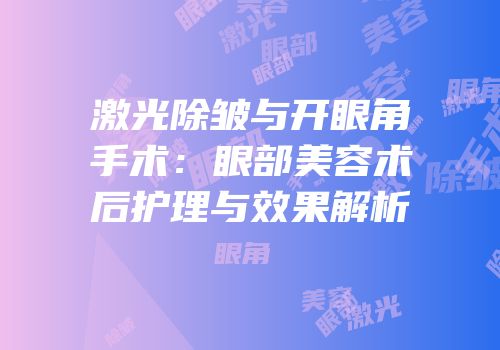 激光除皱与开眼角手术：眼部美容术后护理与效果解析