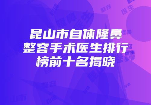 昆山市自体隆鼻整容手术医生排行榜前十名揭晓