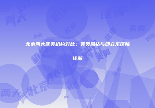 北京两大医美机构对比：美奥晶钻与邱立东医院详解