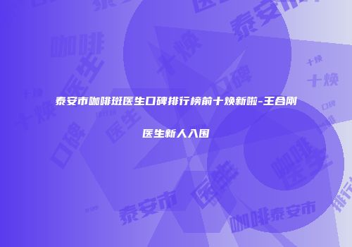 泰安市咖啡斑医生口碑排行榜前十焕新啦-王合刚医生新人入围