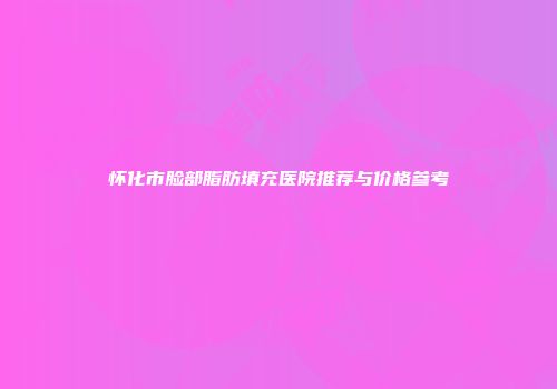 怀化市脸部脂肪填充医院推荐与价格参考